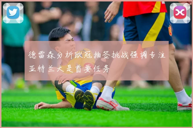 德雷森分析欧冠抽签挑战强调专注亚特兰大是首要任务