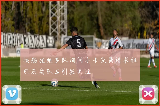 快船拒绝多队询问小卡交易请求祖巴茨离队后引发关注