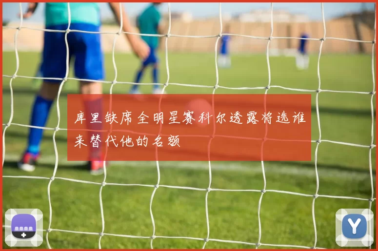 库里缺席全明星赛科尔透露将选谁来替代他的名额