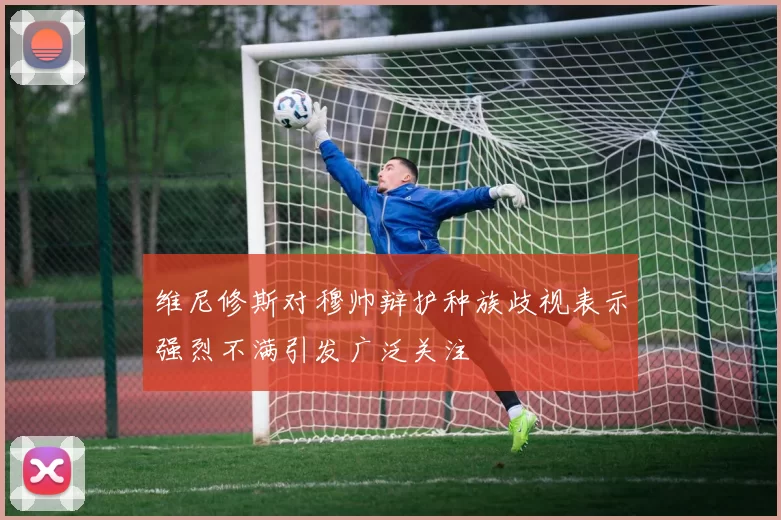维尼修斯对穆帅辩护种族歧视表示强烈不满引发广泛关注