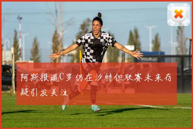 阿斯报道C罗仍在沙特但联赛未来存疑引发关注