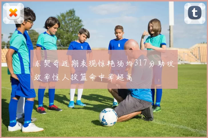 东契奇近期表现惊艳场均317分助攻效率惊人投篮命中率超高
