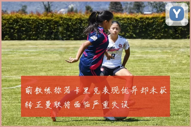 前教练称若卡里克表现优异却未获转正曼联将面临严重失误