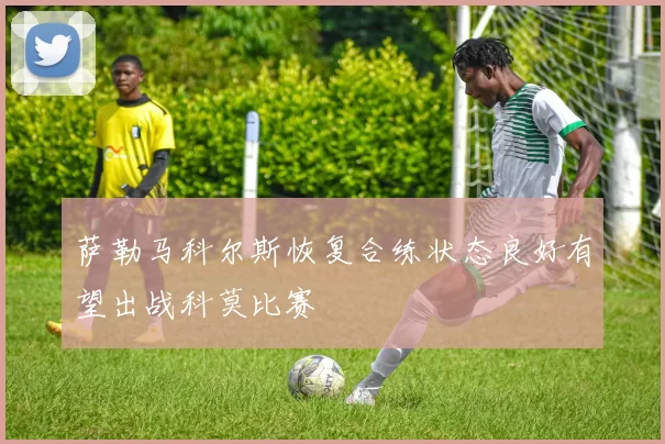 萨勒马科尔斯恢复合练状态良好有望出战科莫比赛