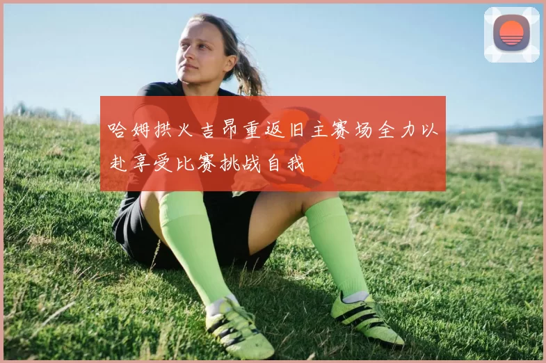 哈姆拱火吉昂重返旧主赛场全力以赴享受比赛挑战自我
