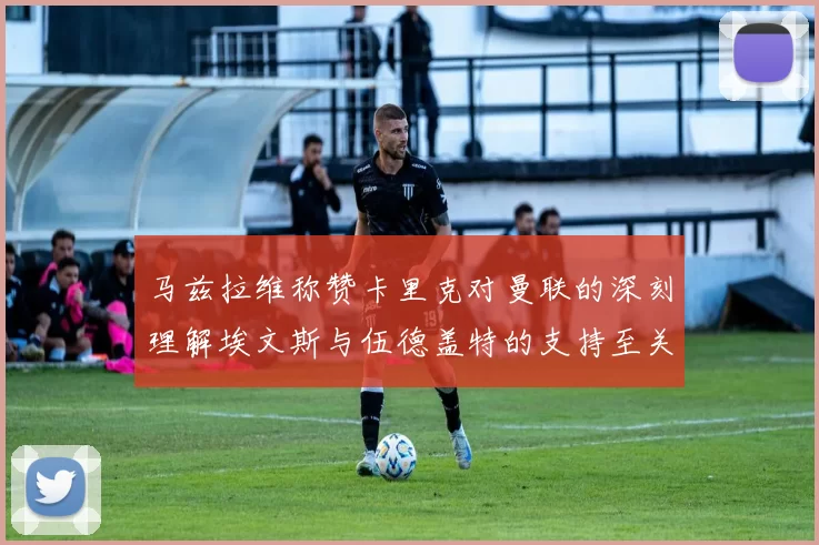 马兹拉维称赞卡里克对曼联的深刻理解埃文斯与伍德盖特的支持至关重要