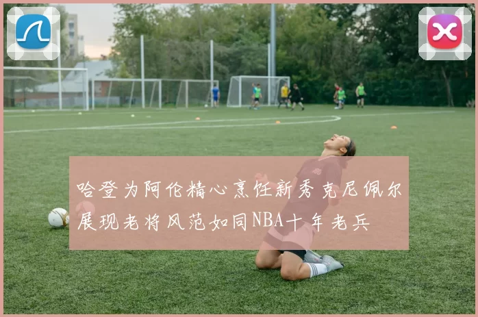 哈登为阿伦精心烹饪新秀克尼佩尔展现老将风范如同NBA十年老兵