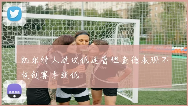 凯尔特人进攻低迷普理查德表现不佳创赛季新低