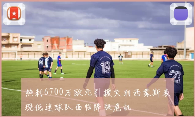 热刺6700万欧元引援失利西蒙斯表现低迷球队面临降级危机