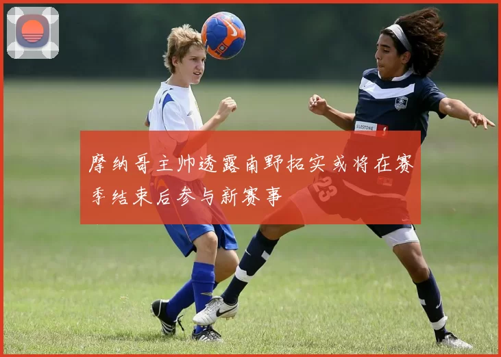 摩纳哥主帅透露南野拓实或将在赛季结束后参与新赛事