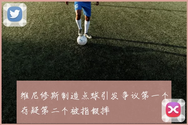 维尼修斯制造点球引发争议第一个存疑第二个被指假摔