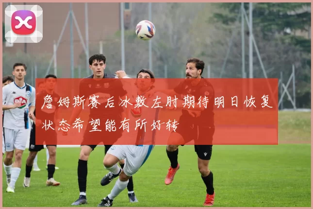 詹姆斯赛后冰敷左肘期待明日恢复状态希望能有所好转